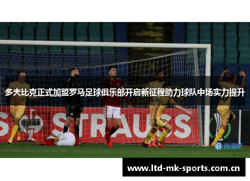 多夫比克正式加盟罗马足球俱乐部开启新征程助力球队中场实力提升 多夫比克正式加盟罗马足球俱乐部开启新征程助力球队中场实力提升